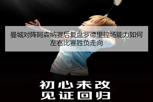 曼城对阵阿森纳赛后复盘罗德里控场能力如何左右比赛胜负走向