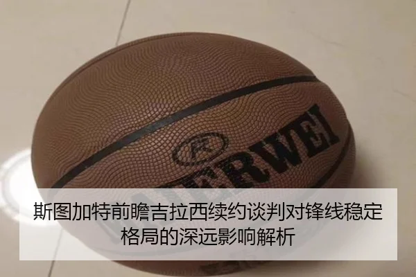 斯图加特前瞻吉拉西续约谈判对锋线稳定格局的深远影响解析