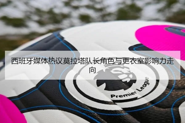 西班牙媒体热议莫拉塔队长角色与更衣室影响力走向
