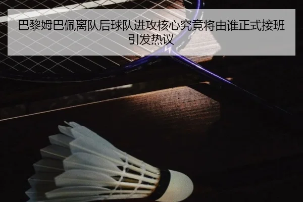 巴黎姆巴佩离队后球队进攻核心究竟将由谁正式接班引发热议