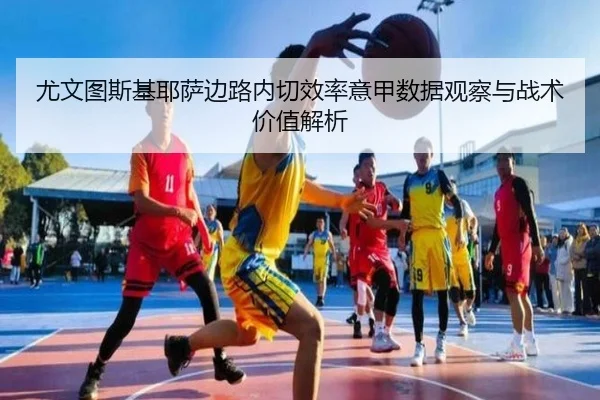 尤文图斯基耶萨边路内切效率意甲数据观察与战术价值解析