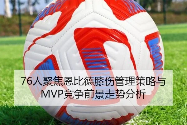 76人聚焦恩比德膝伤管理策略与MVP竞争前景走势分析