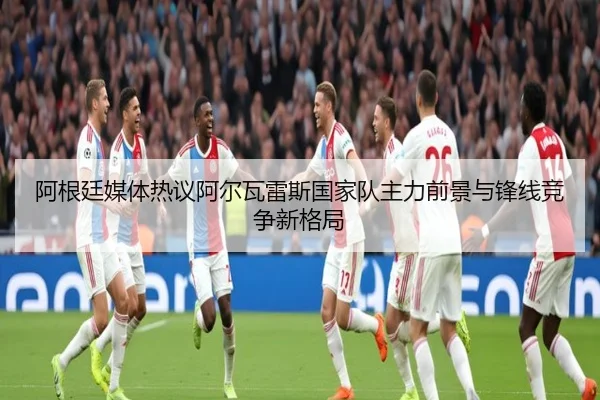 阿根廷媒体热议阿尔瓦雷斯国家队主力前景与锋线竞争新格局