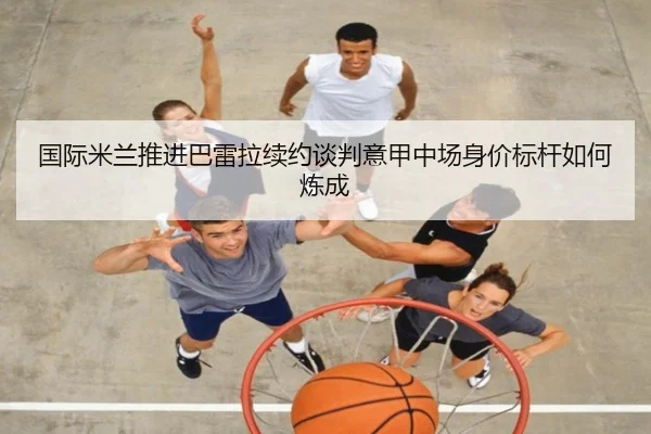 国际米兰推进巴雷拉续约谈判意甲中场身价标杆如何炼成