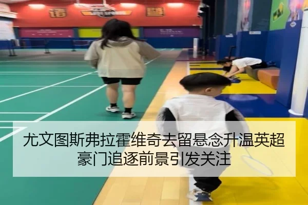 尤文图斯弗拉霍维奇去留悬念升温英超豪门追逐前景引发关注