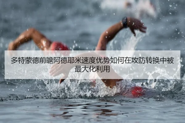 多特蒙德前瞻阿德耶米速度优势如何在攻防转换中被最大化利用