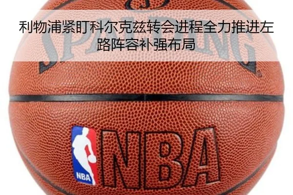 利物浦紧盯科尔克兹转会进程全力推进左路阵容补强布局