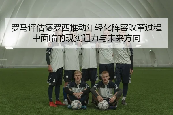 罗马评估德罗西推动年轻化阵容改革过程中面临的现实阻力与未来方向
