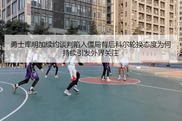 勇士库明加续约谈判陷入僵局背后科尔轮换态度为何持续引发外界关注